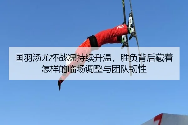 国羽汤尤杯战况持续升温，胜负背后藏着怎样的临场调整与团队韧性